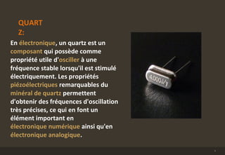 QUART
Z:
En électronique, un quartz est un
composant qui possède comme
propriété utile d'osciller à une
fréquence stable lorsqu'il est stimulé
électriquement. Les propriétés
piézoélectriques remarquables du
minéral de quartz permettent
d'obtenir des fréquences d'oscillation
très précises, ce qui en font un
élément important en
électronique numérique ainsi qu'en
électronique analogique.
8
 