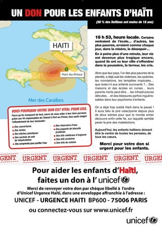 nce Haiti Unicef 01-10:- 14/01/10 Unicef 01-10:-
                        Annonce Haiti 19:51 Page 1
    14/01/10 19:51 Page 1                                                                                    14/01/10            19:51          Page 1



                       UN DON POUR LES ENFANTS D’HAÏTI
NES ENFANTS D’HAÏTIENFANTS D’HAÏTI D’HAÏTI
 AÏTI D’HAÏTIENFANTS D’HAÏTIENFANTS
 NTS DON POUR LES
  POUR LES DON POUR LES
  UN      UN                                                                                                                                                            (50 % des Haïtiens ont moins de 18 ans)

   es18 ans) ont moins des18 ans) ont moins des18 ans) ont moins des18 ans) ont moins des18 ans) ont moins de 18 an
   e Haïtiens    (50 % de Haïtiens    (50 % de Haïtiens    (50 % de Haïtiens    (50 % de Haïtiens

                                                                          16 h 53, heure locale. Certains
                                                                          rentraient de l’école… d’autres, les
 53, heure locale. Certains locale. Certains locale. Certains locale. Certains locale. Certain
   Certains     16 h 53, heure 16 h 53, heure 16 h 53, heure 16 erraient comme chaque
                                                                          plus pauvres, h 53, heure
  nt deles
  tres, l’école… d’autres, les
                rentraient de l’école… d’autres, les          rentraient jour,l’école… misère,de les
                                       rentraient de l’école… d’autres, les de dans rentraient le désespoir…
                                                                                      la d’autres, l’école… d’autres, le
 e chaque       plus pauvres, erraient comme chaque
 uvres, erraient comme chaque          plus pauvres, erraientplus pauvres, erraient comme chaque
                                                               comme chaque          plus pauvres, erraient comme chaqu
 spoir…                                jour, dans la misère, le désespoir…à peine plus d’une misère, le désespoir…
                jour, dans la misère, le désespoir…
  ns la misère, le désespoir…                                 jour, dans Enmisère, le désespoir…
                                                                           la        jour, dans la minute, leur vie
                 minute, leur vie       minute, leur vie                  est devenueà plus tragique encore, leur v
  ine plus d’uneEn à peine plus d’uneEn à peine plus d’uneEn à peine plus d’uneEn peine plus d’une minute,
  , leur vie                                                   minute, leur vie        minute, leur vie
   encore,                             est devenue plus tragique encore, ils est devenue plus tragique encor
                est devenue plus tragique encore,
 venue plus tragique encore,                                  est devenue plus tragique leur ville s’effondrer
                                                                          quand      ont vu encore,
 effondrer leurquand ils ont vu leurquand ils ont vu leurquand ils ont vula poussière, la terreur, les cris.
  ls ont vu      ville s’effondrer      ville s’effondrer                 dans
                                                               ville s’effondrer leurquand ils ont vu leur ville s’effondr
                                                                                      ville s’effondrer
   poussière, la dans la poussière, la dans la poussière, la dans la poussière, la dans la poussière, la terreur, les cri
     les cris.        terreur, les cris.          terreur, les cris.          terreur, les cris.          terreur, les cris.
                                                                                          Alors que leur pays, lʼun des plus pauvres de la
   uvres de lalʼun des plus pauvres de lalʼun des plus pauvres de lalʼun des plus pauvres de lalʼun déjàplus pauvres de lalʼun des plus pauvres de
    leur pays,       Alors que leur pays,        Alors que leur pays,        Alors que leur pays, a des subi les violences, les cyclones,
                                                                                          planète,       Alors que leur pays,
  a déjà subi les violences, lesdéjà subi les violences, lesdéjà subi les violences, lesdéjà subi les violences, lesdéjà subi les tropicales… cyclone
   s cyclones,       planète, a cyclones,        planète, a cyclones,        planète, a cyclones,
                                                                                          les inondations, les cyclones, violences, les
                                                                                                         planète, a tempêtes
  opicales… tempêtes tropicales… tempêtes tropicales… tempêtes tropicales… tempêtesenfants survivants ?... Des
  dations, les       les inondations, les        les inondations, les        les inondations, reste-t-il aux tropicales… tempêtes tropicales
                                                                                          que   les      les inondations, les
  e-t-il aux enfantsque reste-t-il aux enfantsque reste-t-il aux enfantsque reste-t-il aux enfantsque reste-t-il aux enfants survivants ?... D
   ts ?... Des        survivants ?... Des         survivants ?... Des         survivants ?... Des et survivants ?... en ruines… leurs
                                                                                          maisons          des écoles Des
  es…des écoles maisons et des écoles maisons et des écoles maisons et parents morts peut-être… les infrastructures
     et leurs          en ruines… leurs            en ruines… leurs            en ruines…des écoles maisons et des écoles en ruines… leu
                                                                                             leurs         en ruines… leurs
  astructures        parents morts peut-être… les infrastructures
  morts peut-être… les infrastructures                                       parents morts peut-être… les infrastructures
                                                 parents morts peut-être… les infrastructures            parents morts peut-être… les infrastructur
                                                                                          détruites… et des blessures parfois inguéris-
  …inguéris-
   s et des blessures parfois inguéris-
                     détruites… et des blessures parfois inguéris-           détruites… et des blessures parfois inguéris-
                                                 détruites… et des blessures parfois inguéris-           détruites… et des blessures parfois inguér
                                                                                          sables dans leur psychisme dʼenfants.
  ants.           sables dans leur psychisme dʼenfants.
  ans leur psychisme dʼenfants.                                   sables dans leur psychisme dʼenfants.
                                          sables dans leur psychisme dʼenfants.           sables dans leur psychisme dʼenfants.

  à trop oublié Haïti dans letrop oublié Haïti dans letrop oublié Haïti dans le trop oublié Haïti dans letrop oublié Haïti dans le passé
   le passé !    On a déjà passé !         On a déjà passé !                                                                                                          On a déjà trop oublié Haïti dans le passé !
                                 EUXTRE Il auraPOUR pire UR EUX.PO On a déjà passé.!         On a déjà passé !
 OURleDONPOURQPOURfalluRleDONPOURQUOI VOTREAL N EST VITAL POURleaura cataclysme fallu le plus cataclysme depuis pl
  TRE EUX.VOICIIl UOI depuis pire DON EST VITEUX.
                                       .
 epuis pire cataclysmePOU OI plus cataclysme depuis plus cataclysme fallu Il pire
          CI        aura QU VOICI                                   Il aura
                                                                                    EUX
 alluVOIplusEST VITAL VOTRE VO EST VITAL fallu leDO faire parvenir, depuis plus falluIlle piredepuis pire depuis plus
                                                                                                aura cataclysme
                                                     aider à leur
   ut, merci de nous e qu’ilstmanquent deetout, s mande àdeux sièclesde nous aider àdeux siècles pour siècles monde entier mondele monde enti
  ire parvenir,
            entier       faire parvenir,
                  Parc que leur           ci de nousfaire parvenir,
     siècles pour aider le de tout, merci qu’il mer quent mondece, tous
                            quen monde entier      pour que leur
                                                                            faire parvenir,
                                                                                entier     de leur
   nde malgqu’ils mandeàdeux sièclesde nous aider le de tout, merci pour que le monde malgré              de deux que le pour que le
                                                                                                           entier     de deux siècles pour que entier
  saufParce àré au-Prince, tousde l’Unicef àré l’Unicefrince, tousde l’Unimalgré saufs malgré
         s cef Port-                   saufParc de au-P à Port-au-Prin cef à Port-au-Prince, tous saufs
                                             malg
                                           sbles Port-                   saufs
         semble             découvre semble
                  grâce sur laquelle grâc                   découvre                                      découvre enfin cette enfin cette
                                                                                           découvre enfin cette       découvre île, sur laquelle semble
   e enfin e aux 44 responsables onsa e aux 44 responsables enfin cette île, sur laquelle semble île, sur laquelle semble île, sur laquelle semb
      l’Uni cette île,aux 44 resp enfin cette île, sur laquelle semble
    lle grâc
         :         l’effo depeser la pire:immeuble : peser la pire des malédictions. la pirepeser la pire des malédictions.
    ble l’effondrement ndrement de leurl’effondrement de leur immeuble :
  pire des malédictions.     leur immeuble des malédictions.                               peser           des malédictions. la pire des malédictions.
                                                                                                                      peser
                                                                     d’eau              u           d’eau
                      erturcouvertures ■ Des couvertures rvoirs réservoirs d’ea réservoirs
    au            ■ Des réservoirs d’eau
                            es                      ■ Des rése ■ Des                 ■ Des
          ■ Des couv Des
                    ■
    scuits
  shui, les tenteDes tentes de biscuitsles tentes paquetsDesbiscuits de biscuitsAujourd’hui, les enfants haïtiens doivent
                     Des Aujourd’hui, Des enfants haïtiens doivent ■ Des paquets de biscuits
      doivent ■■ s paquets
          ■ Des enfants haïtiens doivent    ■                   ■ de paqu les
                                                    ■ Des Aujourd’hui,ets enfants haïtiens doivent
                                                                                                          Aujourd’hui, les enfants haïtiens doivent doiven
                                                                                                                      Aujourd’hui, les enfants haïtiens
                                                      protéinés protéinés                    s
                     protéinés pensées, de toutesêtre pensées, de toutesêtre pensées, de toutesêtre pensées, de toutes les pensées, de
  sées,Des bâchDes êtreessplastiques bâches plastiques centre ence protéiné le centre ence centre de toutes les pensées, de
  entre encetoutesbâch le centreDes
             de ■ es plastique
                             les                             les le                         les                        les le centre
                               médicaux d’urgence                                             médicaux d’urg le
                                                                                                          être
          ■                                 ■
   x d’urg                                                     médicaux d’urg
          ■ Des
                  ■ Des
                            tous les sels■ Des ■ Des kits ■ les cœurs. ■ Des kits e
   cœurs. sachets kitsselsets decœurs. sachets de sels Des kits médicaux d’urgenc les cœurs. les cœurs. les cœurs.
                           de                               tous                           tous                       tous
  s               ■■ Des
                            sach
                     Des kits scolaires             ■ Des tion scolaires                          aires tous
            de réhydratation dratation               drata kits ■ Des kits scolairesDes kits scol
                                                                                     ■
  ne                  de réhyde cuisier l’eau de réhy Des kits de cuisier l’eau
   r l’eau Des ■                      ine
                        votre don purifier l’eau
                                              Des ■               purif ine
  on ■pourDes kits Merci ■pour rimés pourMerci de cuisine votrecuis
  rci si comprimés pour purif                si comp votre Des kits si ■ Des kits de don si
                                                                 ■ don pour
                                                                                                     ine
                                                                                               Merci pour votre don si    Merci pour votre don si
                          ■ Des comprimés pour                                                                                                                                Merci pour votre don si
  ants.        urgent pour les enfants.
  ent pour les enfants.                        urgent pour les enfants.
                                                               urgent pour les enfants.
                               urgent pour les enfants.urgent pour les enfants.

- - - - - - - - - - - - - - - - - - - - - - - - - - - - - - - - - - -- ---
  - - - - - - - - - - - - - - - - - - - - - - - - - - - - - - -- --- -                             -    -
  OURDON D’HAÏTI D’HAÏTI D’HAÏTI- URG--N--- ENT-
  NFANTSUPOURDON POUR T ENFANTS D’HAÏTI
   UN---- ENFANTS ENFANTS
RGEN        T RG POUR RGEN LES
             LES UNNT                 LES
 ’HAÏTI- DONE----- ULES------ URGE-D’HAÏTI E---RGURG---                         N  T              - - -- EN
                                                                                                 -T
 - - - UN - - - -
  --                  ----                   - - - - ENFANTS - - - - - U
                                              ---                    ---- -
                                                                      ----                   ---     ---
                                                                                                     ---
   OUI, pour tremblement de terre entremblement de terre en Haïti,
 ment de terre en Haïti,    OUI, pour Haïti,
 ts, victimes du les enfants, victimes dules enfants, victimes du tremblement de terre en Haïti, -------
                                                                                                  ------
                    OUI,                                   Pour aider €€ enfants d’Haïti,
                                                                            les
    s)(Merci de compléter ci-dessous)
                                    (Merci de compléter ci-dessous)
                                                                  (Merci de compléter ci-dessous)(Merci de compléter ci-dessous)
                                                                                                                               (Merci de compléter ci-dessous)
  s je m’empresse pour lesje m’empresse de vous tremblement ci-joint un don de :
   nfaire parvenir ci-joint unfaire parvenir ci-joint unfaire parvenir de terre en Haïti,
     don de :        de vous don de : victimes du don de :
                               enfants,                                                                                                                                                       (Merci de compléter ci-dessous)
        M.                          M.                          M.                          M.                          M.

            5020m’empresse de vous faire parvenir ci-joint un don de :
    ...……………..
              40€ €je
        Mme Nom……………...............……………..
        Mlle         €              Mlle                    5020 €
                                                             40€
                                    Mme Nom……………...............……………..
                                                                         50
                                                                          40      50 €      Mme Nom……………...............……………..
                                                                Mme Nom……………...............……………..
                                                                €
                                                                Mlle                        Mlle      M.
                                                                                                                        Mme Nom……………...............…………
                                                                                                                        Mlle

    ........………… € 20 €                                      100 € 40 € un don € l’
                                                              faites€ 100 € 50 à €
                                                                                                                                                   Mme Nom……………...............……………..
              10080
            ..........…… €                                    80 €
                                               Prénom……......................................…………
       Prénom……......................................…………
                                                     ..........……             €        €                                         Prénom……......................................…………
                                                                                        Prénom……......................................…………
                                                                                             ..........……                             ..........…… Mlle                   Prénom……......................................………

 …………………
  Adresse………….…..…………………………
     Je joinsuctibles de vos :
                     mon don par
                                  80 €
                     Adresse………….…..…………………………
                                        Adresse………….…..…………………………  100
                                                   ..........……Adresse………….…..…………………………
                                                         Je joinsuctibles de vos :
                                                                                  Adresse………….…..……………………
                                                                          mon don par
                                                                                                                                                                                              Prénom……......................................…………
                                                                                                                       déductibles 75 % de votre don est déductibles de vos
                                                                                                                                          de vos
  don est      déd
                                      Merci de renvoyer votre don par chèque libellé à l’ordre
                                 75 % de votre don est déd                            75 % de votre don est
 postal te de 513 € par ôts, danspostalte de 513 € par an. dans la…………………….......................................… € Adresse………….…..…………………………
   la…………………….......................................… bancaire ou postal te de 513 impan.
       limi Chèque impan. don par Chèque impôts,
   ....................… bancaire ou la…………………….......................................… € par ôts, dans la…………………….......................................…
              à l’ordre
                   Je joins mon                            limi à l’ordre
                                                                   :                                            limi à l’ordre                                      limite de 513 par an.                              ……………………....................................
             de l’Unicef         d’Unicef Urgence Haïti, dans une enveloppe affranchie à l’adresse :
                                                                 de l’Unicef                               75 % de votre         don est déductibles de vos
 ….....……....…... Chèque bancaire ou postal à l’ordre impôts, dans la limite de 513 € par an.
                                  Ville………….....……....…...                            Ville………….....……....…...                            Ville………….....……....…...                            …………………….......................................…
                                                                                                                                                                                               Ville………….....……....…...                            Ville………….....……....

                             UNICEF - URGENCE HAITI BP600 - 75006 PARIS
             CB N°
            Code postal de l’Unicef
                                                                 CB N°
                                                                Code postal                                         Code postal                                          Code postal                                         Code postal

             Date d’expiration :
   ....................… :                                       Date d’expiration :
                                                          ......................................................................… :
      ......................................................................…:                                ......................................................................…
    au dos de votreles 3 derniers chiffres du numéro au dos de votreles 3 derniers chiffres du numéro au dos de votreles 3 derniers chiffres du numéro au dos de votre carte :
              Notez carte                                         Notez carte                                         Notez carte                                                                                            Ville………….....……....…...
                                                                                                                                                                   ......................................................................…
                                                                                                                                                                                                                       ...................................................................
    année                    CB N°          mois         année                                  mois         année
                                                                                                                                                                                                    Code postal
                                      ▼




                                                                                                                                              ▼




                                                                                                                                                                                                  ▼
                                                                                       ▼  ▼




                                                                                                                                           ▼
                                   ▼




                                   ou connectez-vous sur www.unicef.fr
   ....... Date ......................................................Date ...................................................... SIGNATURE : de votre carte :
           SIGNATURE : d’expiration :
                              Date                                    SIGNATURE :Notez les 3 derniers chiffres du numéro au dos                                                               ......................................................................…
                                                             mois          année
                                                                                                                                                                       ▼
                                                                                                            ▼




                        Date ...................................................... SIGNATURE :
  BON affranchie àenveloppe affranchie àenveloppe affranchie àenveloppe affranchie à Unicef
  OURD’HUI sous Unicef A RENVOYER AUJOURD’HUI sous Unicef
  ppe A RENVOYER AUJOURD’HUI sous Unicef
  f                    BON
  France,75282 PARIS cedex600, 75282 PARIS cedex600, 75282 PARIS cedex 06.Telwww.unicef.fr
   P 600, Urgence32 33 34 06.Telwww.unicef.frBP 06.Telwww.unicef.fr
   ex 06.Telwww.unicef.frBP
            : 0820 Haïti, France, Urgence32 33 34
                                   : 0820 Haïti,       : 0820 32 33 34       : 0820 32 33 34                                                                                                                                           www.unicef.fr
                BON A RENVOYER AUJOURD’HUI sous enveloppe affranchie à Unicef
 