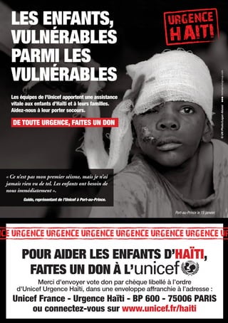 LES ENFANTS,
  VULNÉRABLES
  PARMI LES
  VULNÉRABLES
  Les équipes de l’Unicef apportent une assistance
  vitale aux enfants d’Haïti et à leurs familles.




                                                                                            © UN Photo/Logan Abassi
  Aidez-nous à leur porter secours.

   DE TOUTE URGENCE, FAITES UN DON




« Ce n’est pas mon premier séisme, mais je n’ai
jamais rien vu de tel. Les enfants ont besoin de
nous immédiatement ».
        Guido, représentant de l’Unicef à Port-au-Prince.


                                                            Port-au-Prince le 15 janvier.




       POUR AIDER LES ENFANTS D’HAÏTI,
        FAITES UN DON À L’
            Merci d'envoyer vote don par chèque libellé à l’ordre
     d'Unicef Urgence Haïti, dans une enveloppe affranchie à l’adresse :
   Unicef France - Urgence Haïti - BP 600 - 75006 PARIS
        ou connectez-vous sur www.unicef.fr/haiti
 