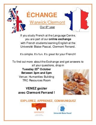 ÉCHANGE
Warwick/Clermont
Our 6th
year
If you study French at the Language Centre,
you are part of our online exchange
with French students learning English at the
Université Blaise Pascal, Clermont Ferrand.
It’s simple. It’s fun. It’s great for your French!
To find out more about the Exchange and get answers to
all your questions, drop in
Tuesday 25th
October
Between 3pm and 5pm
Venue: Humanities Building
TRC Resources Room
VENEZ goûter
avec Clermont Ferrand !
EXPLOREZ, APPRENEZ, COMMUNIQUEZ
 