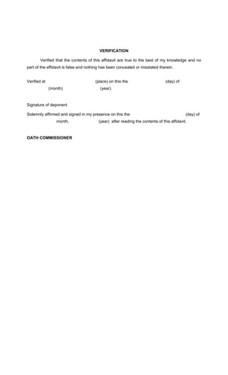 VERIFICATION
Verified that the contents of this affidavit are true to the best of my knowledge and no
part of the affidavit is false and nothing has been concealed or misstated therein.
Verified at

(place) on this the
(month)

(day) of

(year).

Signature of deponent
Solemnly affirmed and signed in my presence on this the
month,

OATH COMMISSIONER

(day) of

(year) after reading the contents of this affidavit.

 