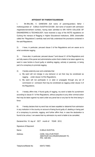 AFFIDAVIT BY PARENT/GUARDIAN
I,

Mr./Mrs./Ms.

mother/guardian of

V.

GANESAN

(full

name

of

parent/guardian)

father

/

G.BALA SUGITHA-CS1208 (full name of student with admission

/registration/enrolment number), having been admitted to SRI VIDYA COLLEGE OF
ENGINEERING & TECHNOLOGY, have received a copy of the AICTE regulations on
Curbing the menace of Ragging in Higher Educational Institutions, 2009, (hereinafter
called the “Regulations”) carefully read and fully understood the provisions contained in
the said Regulations.
2)

I have, in particular, perused clause 3 of the Regulations and am aware as to

what constitutes ragging.
3)

I have also, in particular, perused clause 7 and clause 9.1 of the Regulations and

am fully aware of the penal and administrative action that is liable to be taken against my
ward in case he/she is found guilty or abetting ragging, actively or passively, or being
part of a conspiracy to promote ragging.
4)

I hereby solemnly aver and undertake that
a. My ward will not indulge in any behavior or act that may be constituted as
ragging

under clause 3 of the Regulations.

b. My ward will not participate in or abet or propagate through any act of
commission or comission that may be constituted as ragging under clause 3 of
the Regulations.
5)

I hereby affirm that, if found guilty of ragging, my word is liable for punishment

according to clause 9.1 of the Regulations, without prejudice to any other criminal action
that may be taken against my ward under any penal law or any law for the time being in
force
6)

I hereby declare that my word has not been expelled or debarred from admission

in any institution in the country on account of being found guilty of, abetting or being part
of a conspiracy to promote, ragging; and further affirm that, in case the declaration is
found to be untrue, I am aware that my admission my word is liable to be cancelled.
Declared this 10 day of

OCT

month of

YEAR 2012.

Signature of Deponent
Name

: G.BALA SUGITHA.

Address

: 3/206, VALLIYUR POST,
AMATHUR VIA,VIRUDHUNAGAR TK.
PIN - 626 005.

Telephone/Mobile No

: 90472 74883.

 