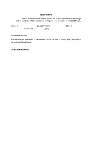 VERIFICATION
Verified that the contents of this affidavit are true to the best of my knowledge
and no part of the affidavit is false and nothing has been concealed or misstated therein.
Verified at

(place) on this the
(month) and

(day) of

(year)

Signature of deponent
Solemnly affirmed and signed in my presence on this the (day) of month, (year) after reading
the contents of this affidavit.

OATH COMMISSIONER

 