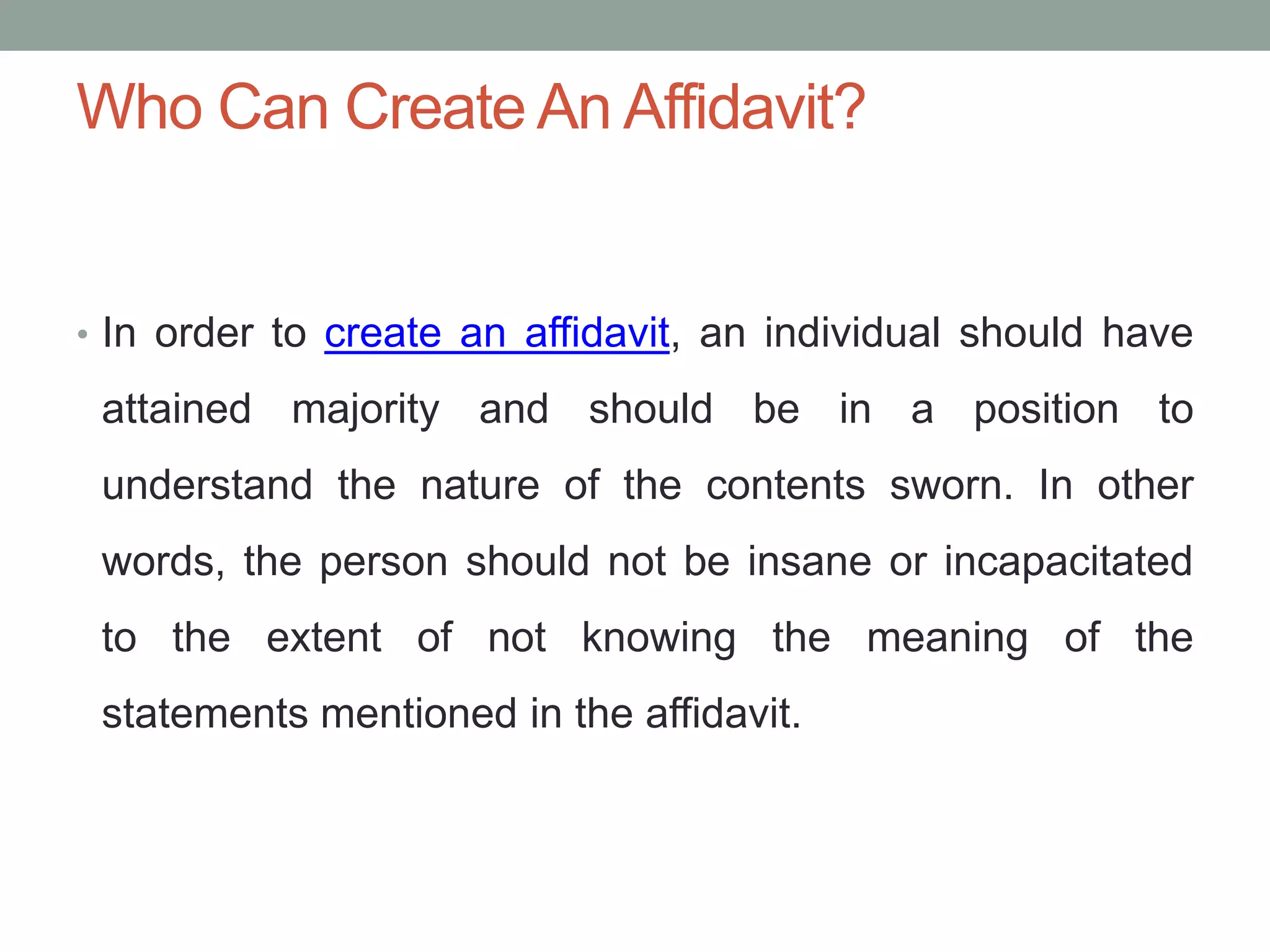Who Can Create An Affidavit?
• In order to create an affidavit, an individual should have
attained majority and should be in a position to
understand the nature of the contents sworn. In other
words, the person should not be insane or incapacitated
to the extent of not knowing the meaning of the
statements mentioned in the affidavit.
 