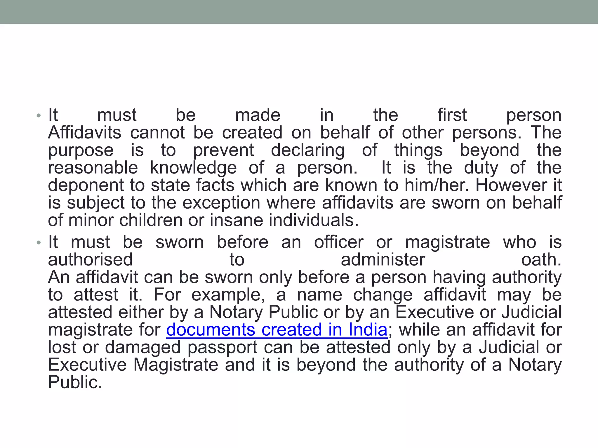 • It must be made in the first person
Affidavits cannot be created on behalf of other persons. The
purpose is to prevent declaring of things beyond the
reasonable knowledge of a person. It is the duty of the
deponent to state facts which are known to him/her. However it
is subject to the exception where affidavits are sworn on behalf
of minor children or insane individuals.
• It must be sworn before an officer or magistrate who is
authorised to administer oath.
An affidavit can be sworn only before a person having authority
to attest it. For example, a name change affidavit may be
attested either by a Notary Public or by an Executive or Judicial
magistrate for documents created in India; while an affidavit for
lost or damaged passport can be attested only by a Judicial or
Executive Magistrate and it is beyond the authority of a Notary
Public.
 