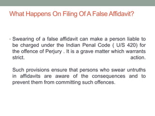 What Happens On Filing Of A False Affidavit?
• Swearing of a false affidavit can make a person liable to
be charged under the Indian Penal Code ( U/S 420) for
the offence of Perjury . It is a grave matter which warrants
strict. action.
Such provisions ensure that persons who swear untruths
in affidavits are aware of the consequences and to
prevent them from committing such offences.
 