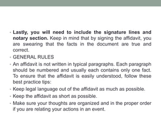 • Lastly, you will need to include the signature lines and
notary section. Keep in mind that by signing the affidavit, you
are swearing that the facts in the document are true and
correct.
• GENERAL RULES
• An affidavit is not written in typical paragraphs. Each paragraph
should be numbered and usually each contains only one fact.
To ensure that the affidavit is easily understood, follow these
best practice tips:
• Keep legal language out of the affidavit as much as possible.
• Keep the affidavit as short as possible.
• Make sure your thoughts are organized and in the proper order
if you are relating your actions in an event.
 