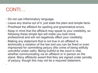 CONTI…
• Do not use inflammatory language.
• Leave any drama out of it; just state the plain and simple facts.
• Proofread the affidavit for spelling and grammatical errors.
• Keep in mind that the affidavit may speak to your credibility, so
following these simple tips will make you look more
professional and will not negatively affect your credibility.
• Making any statement that is not true in an affidavit is
technically a violation of the law and you can be fined or even
imprisoned for committing perjury (the crime of being willfully
untruthful under oath). Being truthful to the court is vital,
whether communicating via an affidavit or in person on the
stand. Many affidavits assert that they are signed under penalty
of perjury, though this may not be a required statement.
•
 