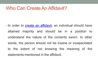 Who Can Create An Affidavit?
• In order to create an affidavit, an individual should have
attained majority and should be in a position to
understand the nature of the contents sworn. In other
words, the person should not be insane or incapacitated
to the extent of not knowing the meaning of the
statements mentioned in the affidavit.
 