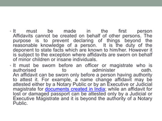• It must be made in the first person
Affidavits cannot be created on behalf of other persons. The
purpose is to prevent declaring of things beyond the
reasonable knowledge of a person. It is the duty of the
deponent to state facts which are known to him/her. However it
is subject to the exception where affidavits are sworn on behalf
of minor children or insane individuals.
• It must be sworn before an officer or magistrate who is
authorised to administer oath.
An affidavit can be sworn only before a person having authority
to attest it. For example, a name change affidavit may be
attested either by a Notary Public or by an Executive or Judicial
magistrate for documents created in India; while an affidavit for
lost or damaged passport can be attested only by a Judicial or
Executive Magistrate and it is beyond the authority of a Notary
Public.
 