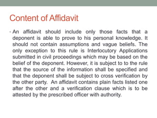 Content of Affidavit
• An affidavit should include only those facts that a
deponent is able to prove to his personal knowledge. It
should not contain assumptions and vague beliefs. The
only exception to this rule is Interlocutory Applications
submitted in civil proceedings which may be based on the
belief of the deponent. However, it is subject to to the rule
that the source of the information shall be specified and
that the deponent shall be subject to cross verification by
the other party. An affidavit contains plain facts listed one
after the other and a verification clause which is to be
attested by the prescribed officer with authority.
 
