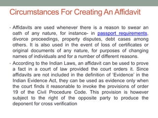 Circumstances For Creating An Affidavit
• Affidavits are used whenever there is a reason to swear an
oath of any nature, for instance- in passport requirements,
divorce proceedings, property disputes, debt cases among
others. It is also used in the event of loss of certificates or
original documents of any nature, for purposes of changing
names of individuals and for a number of different reasons.
• According to the Indian Laws, an affidavit can be used to prove
a fact in a court of law provided the court orders it. Since
affidavits are not included in the definition of ‘Evidence’ in the
Indian Evidence Act, they can be used as evidence only when
the court finds it reasonable to invoke the provisions of order
19 of the Civil Procedure Code. This provision is however
subject to the right of the opposite party to produce the
deponent for cross verification
 
