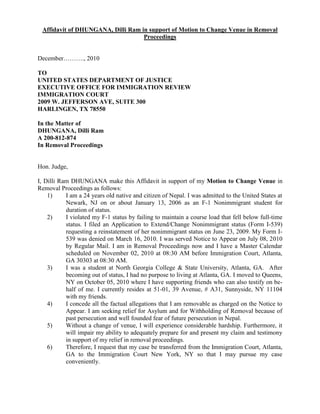 Affidavit of DHUNGANA, Dilli Ram in support of Motion to Change Venue in Removal
Proceedings
December………., 2010
TO
UNITED STATES DEPARTMENT OF JUSTICE
EXECUTIVE OFFICE FOR IMMIGRATION REVIEW
IMMIGRATION COURT
2009 W. JEFFERSON AVE, SUITE 300
HARLINGEN, TX 78550
In the Matter of
DHUNGANA, Dilli Ram
A 200-812-874
In Removal Proceedings
Hon. Judge,
I, Dilli Ram DHUNGANA make this Affidavit in support of my Motion to Change Venue in
Removal Proceedings as follows:
1) I am a 24 years old native and citizen of Nepal. I was admitted to the United States at
Newark, NJ on or about January 13, 2006 as an F-1 Nonimmigrant student for
duration of status.
2) I violated my F-1 status by failing to maintain a course load that fell below full-time
status. I filed an Application to Extend/Change Nonimmigrant status (Form I-539)
requesting a reinstatement of her nonimmigrant status on June 23, 2009. My Form I-
539 was denied on March 16, 2010. I was served Notice to Appear on July 08, 2010
by Regular Mail. I am in Removal Proceedings now and I have a Master Calendar
scheduled on November 02, 2010 at 08:30 AM before Immigration Court, Atlanta,
GA 30303 at 08:30 AM.
3) I was a student at North Georgia College & State University, Atlanta, GA. After
becoming out of status, I had no purpose to living at Atlanta, GA. I moved to Queens,
NY on October 05, 2010 where I have supporting friends who can also testify on be-
half of me. I currently resides at 51-01, 39 Avenue, # A31, Sunnyside, NY 11104
with my friends.
4) I concede all the factual allegations that I am removable as charged on the Notice to
Appear. I am seeking relief for Asylum and for Withholding of Removal because of
past persecution and well founded fear of future persecution in Nepal.
5) Without a change of venue, I will experience considerable hardship. Furthermore, it
will impair my ability to adequately prepare for and present my claim and testimony
in support of my relief in removal proceedings.
6) Therefore, I request that my case be transferred from the Immigration Court, Atlanta,
GA to the Immigration Court New York, NY so that I may pursue my case
conveniently.
 