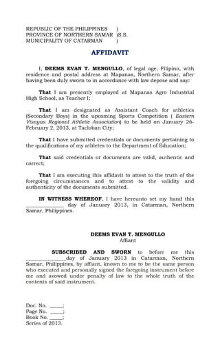 REPUBLIC OF THE PHILIPPINES )
PROVINCE OF NORTHERN SAMAR )S.S.
MUNICIPALITY OF CATARMAN    )

                          AFFIDAVIT

     I, DEEMS EVAN T. MENGULLO, of legal age, Filipino, with
residence and postal address at Mapanas, Northern Samar, after
having been duly sworn to in accordance with law depose and say:

     That I am presently employed at Mapanas Agro Industrial
High School, as Teacher I;

     That I am designated as Assistant Coach for athletics
(Secondary Boys) in the upcoming Sports Competition ( Eastern
Visayas Regional Athletic Association) to be held on January 26-
February 2, 2013, at Tacloban City;

     That I have submitted credentials or documents pertaining to
the qualifications of my athletes to the Department of Education;

     That said credentials or documents are valid, authentic and
correct;

     That I am executing this affidavit to attest to the truth of the
foregoing circumstances and to attest to the validity and
authenticity of the documents submitted.

     IN WITNESS WHEREOF, I have hereunto set my hand this
_______________ day of January 2013, in Catarman, Northern
Samar, Philippines.



                          DEEMS EVAN T. MENGULLO
                                  Affiant

          SUBSCRIBED AND SWORN to before me this
________________day of January 2013 in Catarman, Northern
Samar, Philippines, by affiant, known to me to be the same person
who executed and personally signed the foregoing instrument before
me and avowed under penalty of law to the whole truth of the
contents of said instrument.



Doc. No. _____;
Page No. _____;
Book No. _____;
Series of 2013.
 