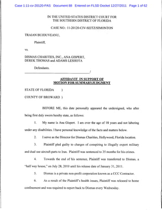 Case 1:11-cv-20120-PAS Document 88 Entered on FLSD Docket 12/27/2011 Page 1 of 62


                          IN THE UNITED STATES DISTRICT COURT FOR
                              THE SOUTHERN DISTRICT OF FLORIDA

                           CASE NO.: 11-20120-CIV-SEITZ/SIMONTON

      TRAIAN BUJDUVEANU,

             Plaintiff,

      vs.



      DISMAS CHARITIES, INC., ANA GISPERT,
      DEREK THOMAS and ADAMS LESHOTA

             Defendants.
                                                          /

                                  AFFIDAVIT IN SUPPORT OF
                             MOTION FOR SUMMARYJUDGMENT

      STATE OF FLORIDA             )

      COUNTY OF BROWARD )


                    BEFORE ME, this date personally appeared the undersigned, who after

      being first duly sworn hereby state, as follows:

             1.     My name is Ana Gispert. I am over the age of 18 years and not laboring

      under any disabilities. I have personal knowledge of the facts and matters below.

             2.     I serve as the Director for Dismas Charities, Hollywood, Florida location.

             3.      Plaintiff pled guilty to charges of conspiring to illegally export military

      and dual use aircraft parts to Iran. Plaintiff was sentenced to 35 months for his crimes.

             4.      Towards the end of his sentence, Plaintiff was transferred to Dismas, a

     "halfway house," on July 28, 2010 until his release date of January 31, 2011.

             5.      Dismas is a private non-profit corporation known as a CCC Contractor.

             6.      As a result of the Plaintiffs health issues, Plaintiff was released to home

      confinement and was required to report back to Dismas every Wednesday.
 