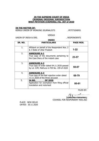 IN THE SUPREME COURT OF INDIA
CRIMINAL ORIGINAL JURISDICTION
WRIT PETITION (CRIMINAL) No. 307 of 2020
IN THE MATTER OF:
KERALA UNION OF WORKING JOURNALISTS …PETITIONERS
VERSUS
UNION OF INDIA & ORS. …RESPONDENTS
INDEX
SR. NO. PARTICULARS PAGE NOS.
1. Affidavit on behalf of the Respondent Nos. 2
& 3 State of Uttar Pradesh
2. ANNEXURE A-1
True copy of the documents pertaining to
the Case Diary of the instant case
3. ANNEXURE A-2
True copy of order dated 04.11.2020 passed
by Ld. CJM, Mathura in FIR No. 199 of 2020
4. ANNEXURE A-3
True copy of the Bail rejection order dated
13.11.2020 of the three accused
5. IA NO. OF 2020
Application for exemption from filing official
translation and notorised
FILED BY:
[GARIMA PRASHAD]
COUNSEL FOR RESPONDENT NOS.2&3
PLACE: NEW DELHI
DATED: 20.11.2020
1-22
23-57
58-67
68-79
80-81
 