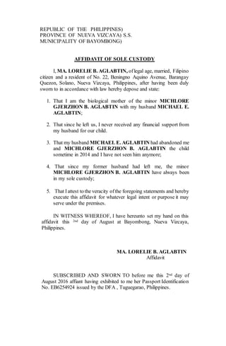 REPUBLIC OF THE PHILIPPINES)
PROVINCE OF NUEVA VIZCAYA) S.S.
MUNICIPALITY OF BAYOMBONG)
AFFIDAVIT OF SOLE CUSTODY
I, MA. LORELIE B. AGLABTIN, oflegal age, married, Filipino
citizen and a resident of No. 22, Beningno Aquino Avenue, Barangay
Quezon, Solano, Nueva Vizcaya, Philippines, after having been duly
sworn to in accordance with law hereby depose and state:
1. That I am the biological mother of the minor MICHLORE
GJERZHON B. AGLABTIN with my husband MICHAEL E.
AGLABTIN;
2. That since he left us, I never received any financial support from
my husband for our child.
3. That my husband MICHAEL E. AGLABTIN had abandoned me
and MICHLORE GJERZHON B. AGLABTIN the child
sometime in 2014 and I have not seen him anymore;
4. That since my former husband had left me, the minor
MICHLORE GJERZHON B. AGLABTIN have always been
in my sole custody;
5. That Iattest to the veracity ofthe foregoing statements and hereby
execute this affidavit for whatever legal intent or purpose it may
serve under the premises.
IN WITNESS WHEREOF, I have hereunto set my hand on this
affidavit this 2nd day of August at Bayombong, Nueva Vizcaya,
Philippines.
MA. LORELIE B. AGLABTIN
Affidavit
SUBSCRIBED AND SWORN TO before me this 2nd day of
August 2016 affiant having exhibited to me her Passport Identification
No. EB6254924 issued by the DFA , Tuguegarao, Philippines.
 