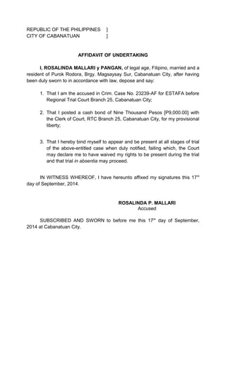 REPUBLIC OF THE PHILIPPINES ]
CITY OF CABANATUAN ]
AFFIDAVIT OF UNDERTAKING
I, ROSALINDA MALLARI y PANGAN, of legal age, Filipino, married and a
resident of Purok Rodora, Brgy. Magsaysay Sur, Cabanatuan City, after having
been duly sworn to in accordance with law, depose and say:
1. That I am the accused in Crim. Case No. 23239-AF for ESTAFA before
Regional Trial Court Branch 25, Cabanatuan City;
2. That I posted a cash bond of Nine Thousand Pesos [P9,000.00] with
the Clerk of Court, RTC Branch 25, Cabanatuan City, for my provisional
liberty;
3. That I hereby bind myself to appear and be present at all stages of trial
of the above-entitled case when duly notified, failing which, the Court
may declare me to have waived my rights to be present during the trial
and that trial in absentia may proceed.
IN WITNESS WHEREOF, I have hereunto affixed my signatures this 17th
day of September, 2014.
ROSALINDA P. MALLARI
Accused
SUBSCRIBED AND SWORN to before me this 17th
day of September,
2014 at Cabanatuan City.
 