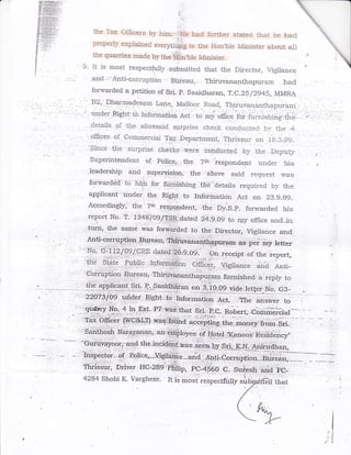 ihe T.ax Cificers by hira,,-',...ie hari fur,rl:er stated *:ai he had
           proper$ e:r'-*lained *r*t-€! to iie iicn,bie lvriclister
                                                                        about                         a-r?
           the quar-ies rnade by the,isnble Minister.                                                                                 i.
                                    ..t.
9' lt is most respectfuily.subinitted that the Director, rrl*i1*r.-                                                  l-                
   and Anti*corruption Bureau,. Thiruvananthapurarn haci
      fo.varded a petition of Sri. p- Sasidharan, T.C-25i2945, MMRA
                             :

      82 Dhar*adesam La'e, ivlaroor Road,
                  :                              Thiruvanaxinapurarn
.'    under',Right-,ib infoination                     a.t
                                                      ': to:*j'orfitc*tior'Lr :"rring,e€;,
                                                          ,,                                                     .
               .t}:e arcsesaid sgipiise check cendljctei, bi. rilr€ 4
 ,,-de.tai1s,;?f
, ofiices of Commercial Tax Eepa-rtmenl, ,Thissur cr* l.g:_q.09-
        '.,'''.:':'::..-..:';,:.:.
           ri:e s-::ipnse ckt*cks ,$,ere conducted b3- the Depuq.,
      sfo.rc=
                                                                                                                          a
     supeintendent of Foiice; the ?ri responcient under his
     Ieadership and s-upewision, the, :above said request ri,as
                        .l

               to hipr'for furnishing thE cietails required by the
     forrn-arcidd
     applicant under, the Right to Information Act on 23.g.ag-
     Accordingly, tJ:el Z* ,e"pgndent, ttre Oy.S.e. forwarded
                                                                 his
     report No. T. tglS-lO9/fS-R dateA 2,4.9.A9 to rpy oflice
            :                                                 and_in
 .,tri''r, {he                            :..

                                  was fo-::*@ed to.the,,p-irgcto1,:Vigi,ance and
                                           j.
     r '                                        '.. ...
                                                       :.,     .:   -   r
            'j.
                      =11:       --
                                                                            ?qr,as,,per   m3f   :letter:




                                                                                                                                  i

                                                                                                                               'I {
                                                                                                                                  I
                                                                                                                               :T
                                                                                                                              ,:'1
 