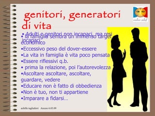 genitori, generatori
di vita
• Adulti e genitori non incapaci, ma resi 
• la famiglia sembra un immenso target 
incapaci,
economico
•Eccessivo peso del dover-essere
•La vita in famiglia è vita poco pensata
•Essere riflessivi q.b.
• prima la relazione, poi l’autorevolezza
•Ascoltare ascoltare, ascoltare, 
guardare, vedere
•Educare non è fatto di obbedienza
•Non è tuo, non ti appartiene
•Imparare a fidarsi…
achille tagliaferri Arezzo 6.03.09
 