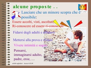 alc une pro po s te . .
              Lasciare che un minore scopra che è
              possibile:
Essere accolti, visti, ascoltati;
Ri-conoscere ed essere ri-conosciuti
 Fidarsi degli adulti e affidarsi

 Mettersi alla prova e sfidare
 Vivere intimità e sogno
 Pensarsi,
 immaginarsi adulto,
 padre, eroe, …
achille tagliaferri Arezzo 6.03.09
 
