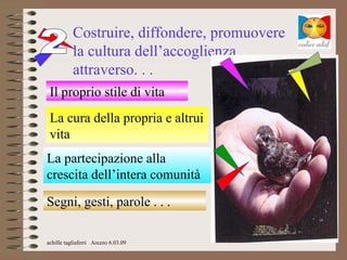 Costruire, diffondere, promuovere
           la cultura dell’accoglienza
           attraverso. . .
 Il proprio stile di vita
 La cura della propria e altrui
 vita
La partecipazione alla
crescita dell’intera comunità

Segni, gesti, parole . . .

achille tagliaferri Arezzo 6.03.09
 