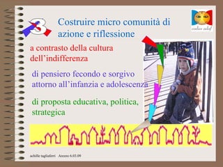 Costruire micro comunità di
                  azione e riflessione
a contrasto della cultura
dell’indifferenza
 di pensiero fecondo e sorgivo
 attorno all’infanzia e adolescenza

 di proposta educativa, politica,
 strategica



achille tagliaferri Arezzo 6.03.09
 