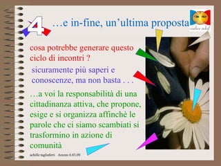 …e in-fine, un’ultima proposta

cosa potrebbe generare questo
ciclo di incontri ?
sicuramente più saperi e
conoscenze, ma non basta . . .
…a voi la responsabilità di una
cittadinanza attiva, che propone,
esige e si organizza affinchè le
parole che ci siamo scambiati si
trasformino in azione di
comunità
achille tagliaferri Arezzo 6.03.09
 