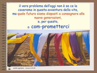 il vero problema dell’oggi non è se ce la
   caveremo in questa avventura della vita,
ma quale futuro siamo disposti a consegnare alle
               nuove generazioni,
                 e, per questo,
                      a    com-prometterci




achille tagliaferri Arezzo 6.03.09
 
