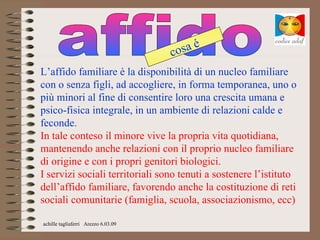 é
                                     cosa
L’affido familiare è la disponibilità di un nucleo familiare
con o senza figli, ad accogliere, in forma temporanea, uno o
più minori al fine di consentire loro una crescita umana e
psico-fisica integrale, in un ambiente di relazioni calde e
feconde.
In tale conteso il minore vive la propria vita quotidiana,
mantenendo anche relazioni con il proprio nucleo familiare
di origine e con i propri genitori biologici.
I servizi sociali territoriali sono tenuti a sostenere l’istituto
dell’affido familiare, favorendo anche la costituzione di reti
sociali comunitarie (famiglia, scuola, associazionismo, ecc)

achille tagliaferri Arezzo 6.03.09
 