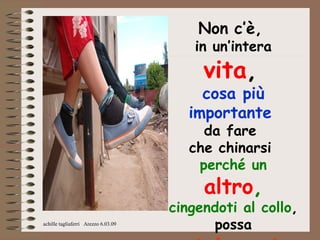 Non c’è,
                                         in un’intera
                                          vita,
                                          cosa più
                                        importante
                                          da fare
                                        che chinarsi
                                         perché un
                                          altro,
                                     cingendoti al collo,
achille tagliaferri Arezzo 6.03.09
                                           possa
 