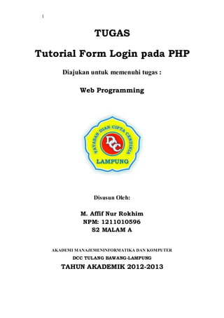 1
TUGAS
Tutorial Form Login pada PHP
Diajukan untuk memenuhi tugas :
Web Programming
Disusun Oleh:
M. Affif Nur Rokhim
NPM: 1211010596
S2 MALAM A
AKADEMI MANAJEMENINFORMATIKA DAN KOMPUTER
DCC TULANG BAWANG-LAMPUNG
TAHUN AKADEMIK 2012-2013
 
