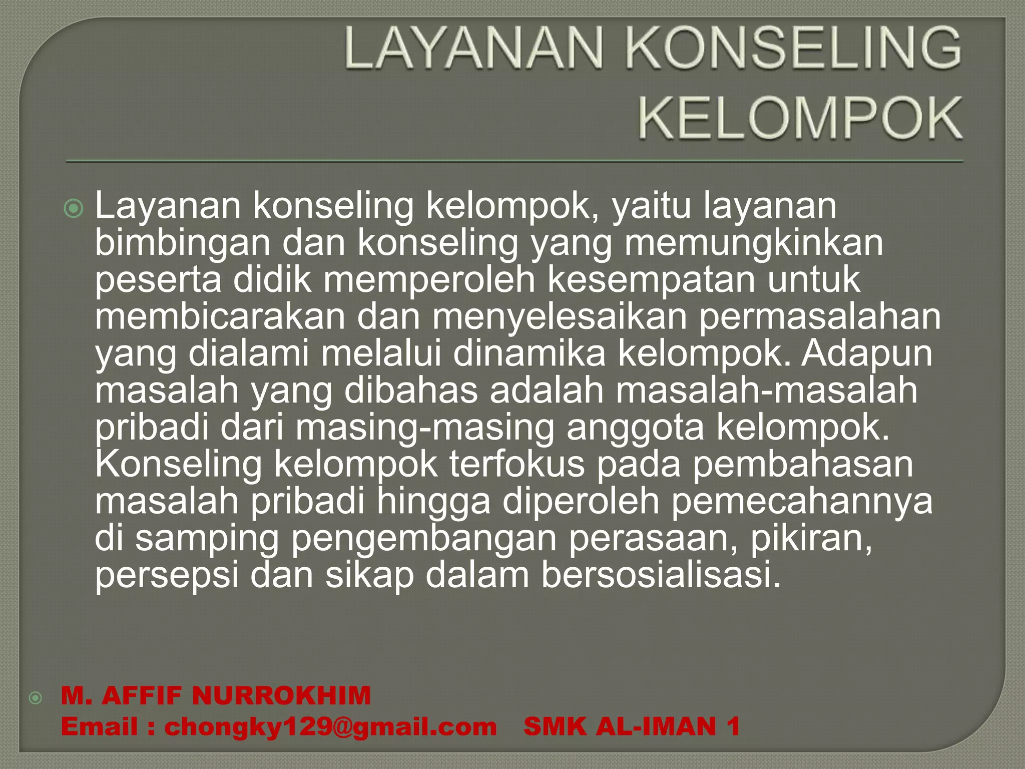 Layanan konseling kelompok, yaitu layanan
bimbingan dan konseling yang memungkinkan
peserta didik memperoleh kesempatan untuk
membicarakan dan menyelesaikan permasalahan
yang dialami melalui dinamika kelompok. Adapun
masalah yang dibahas adalah masalah-masalah
pribadi dari masing-masing anggota kelompok.
Konseling kelompok terfokus pada pembahasan
masalah pribadi hingga diperoleh pemecahannya
di samping pengembangan perasaan, pikiran,
persepsi dan sikap dalam bersosialisasi.
 M. AFFIF NURROKHIM
Email : chongky129@gmail.com SMK AL-IMAN 1
 