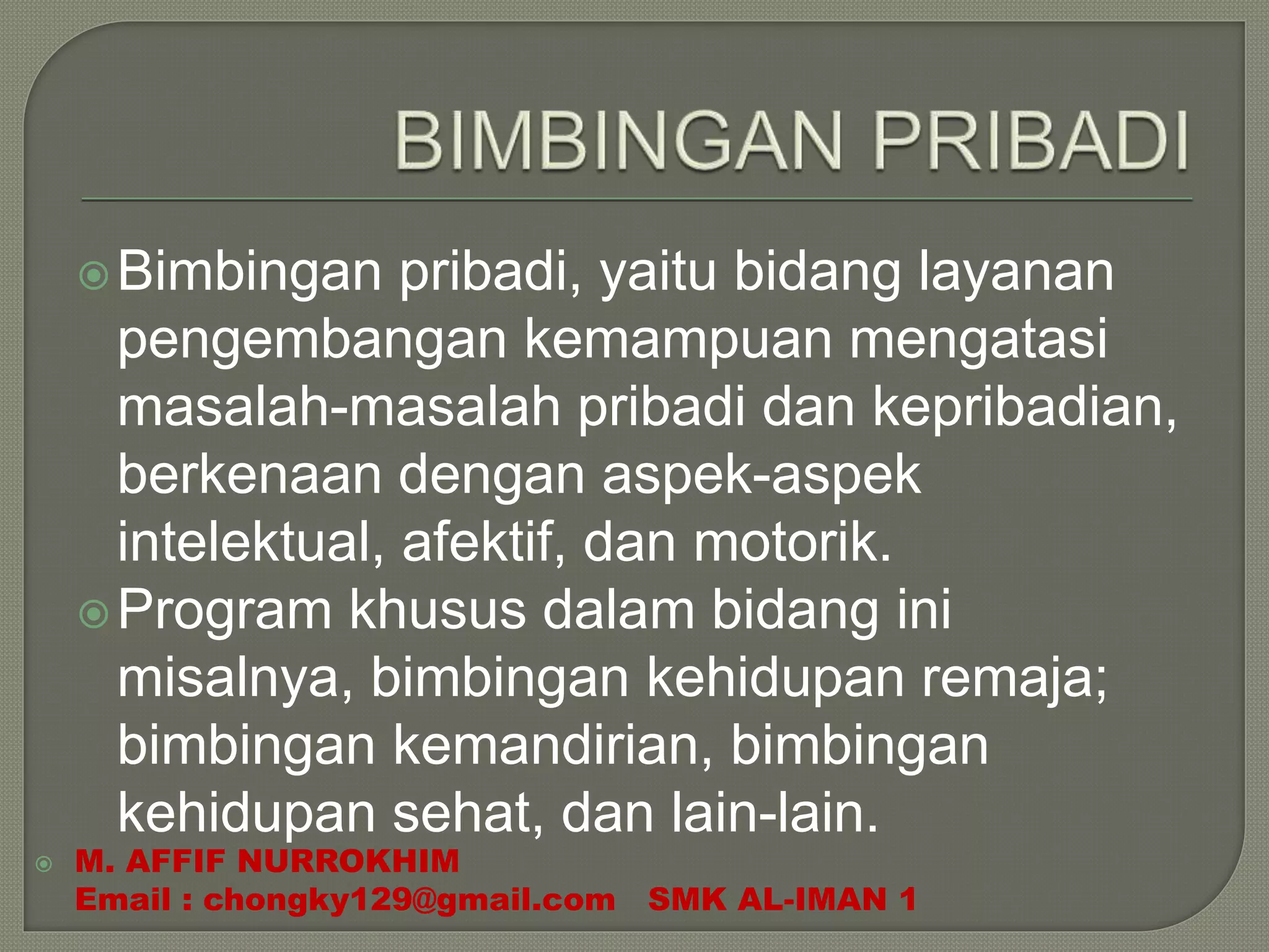 Bimbingan pribadi, yaitu bidang layanan
pengembangan kemampuan mengatasi
masalah-masalah pribadi dan kepribadian,
berkenaan dengan aspek-aspek
intelektual, afektif, dan motorik.
Program khusus dalam bidang ini
misalnya, bimbingan kehidupan remaja;
bimbingan kemandirian, bimbingan
kehidupan sehat, dan lain-lain.
 M. AFFIF NURROKHIM
Email : chongky129@gmail.com SMK AL-IMAN 1
 