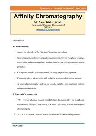 Department of Pharmacy (Pharmaceutics) | Sagar savale
SAGAR SAVALE 1
Affinity Chromatography
Mr. Sagar Kishor Savale
[Department of Pharmacy (Pharmaceutics)]
2015-016
avengersagar16@gmail.com
1. Introduction
1.1 Chromatography
• Applies the principles of the “fractional” separation procedures
• Non-instrumental analysis which partitions components between two phases usually a
mobile phase and a stationary phase, based on the difference in the components physical
properties
• Can separate complex mixtures composed of many very similar components.
• Chromatography is often coupled with analytical instruments to complete analysis.
• A single chromatographic analysis can isolate, identify , and quantitate multiple
components of mixtures
1.2 History of Chromatography
• 1903 – Tswett, a Russian botanist coined the term chromatography. He passed plant
tissue extracts through a chalk column to separate pigments by differential adsorption
chromatogrpahy
• 1915 R.M Willstatter, German Chemist win Nobel Prize for similar experiement
 