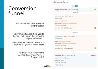 Conversion
funnel
 Witch aﬃliates and channels
contribution ?
 Conversion funnels help you to
better understand the behavior
of your customers.
 Which banner ? When ? Via which
channel ? ...you will learn a lot !
 PS: track your other traﬃc
sources (Facebook, Twitter,
Adwords etc.)
13
*
 