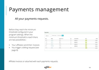 Payments management
14
Before they reach the minimum
threshold conﬁgured in your
program settings. When the
minimum threshold is reach there
are two possibilities :
▪  Your aﬃliates send their invoices
▪  You trigger a billing request (see
page 8)
Aﬃliate invoices or attached with each payments requests.
All your payments requests.
 