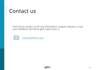 Contact us
Feel free to contact us for any information, support request, or just
your feedback, we will be glad reply to you :)
contact@aﬃlae.com
17
 