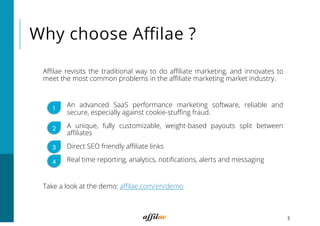 Why choose Aﬃlae ?
Aﬃlae revisits the traditional way to do aﬃliate marketing, and innovates to
meet the most common problems in the aﬃliate marketing market industry.
An advanced SaaS performance marketing software, reliable and
secure, especially against cookie-stuﬃng fraud.
A unique, fully customizable, weight-based payouts split between
aﬃliates
Direct SEO friendly aﬃliate links
Real time reporting, analytics, notiﬁcations, alerts and messaging
Take a look at the demo: aﬃlae.com/en/demo
3
1
3
4
2
 