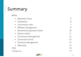Summary
Aﬃlae
4
•  Advertiser home 5
•  Dashboard 6
•  Commission rules 7
•  Aﬃliates management 9
•  Ad elements & product feeds 10
•  Banner rotator 11
•  Conversions Management 12
•  Conversion funnel 13
•  Payments Management 14
•  Reporting 15
FAQ 16
Contact us 17
 