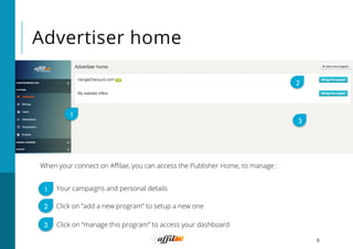 Advertiser home
5
When your connect on Aﬃlae, you can access the Publisher Home, to manage :
1
2
3
Click on “add a new program” to setup a new one
Your campaigns and personal details
Click on “manage this program” to access your dashboard
1
2
3
 
