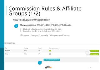 7
Commission Rules & Aﬃliate
Groups (1/2)
How to setup a commission rule?
1
Many possibilities: CPA, CPL , CPC, CPC+CPL, CPC+CPA etc.
a.  Click on « Add a commission attribution rule »
b.  Complete the form and click on « Add rule »
NB: you can change this setup by clicking on pencil button.
1
 