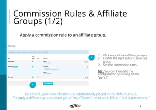8
Commission Rules & Aﬃliate
Groups (1/2)
Apply a commission rule to an aﬃliate group.
*
1.  Click on « Add an aﬃliate group »
2.  Enable the right rules to selected
group
3.  Set the commission rates.
NB : You can then edit the
conﬁguration by clicking on the
"pencil"
*
Be careful, your new aﬃliates are automatically placed in the default group.
To apply a diﬀerent group please go to "my aﬃliates" menu and click on "edit a partnership"
 