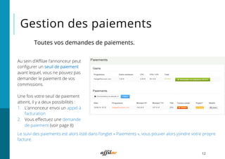Gestion des paiements
12
Toutes vos demandes de paiements.
Au sein d’Aﬃlae l’annonceur peut
conﬁgurer un seuil de paiement
avant lequel, vous ne pouvez pas
demander le paiement de vos
commissions.
Une fois votre seuil de paiement
atteint, il y a deux possibilités :
1.  L’annonceur envoi un appel à
facturation
2.  Vous eﬀectuez une demande
de paiement (voir page 8)
Le suivi des paiements est alors listé dans l’onglet « Paiements », vous pouver alors joindre votre propre
facture.
 