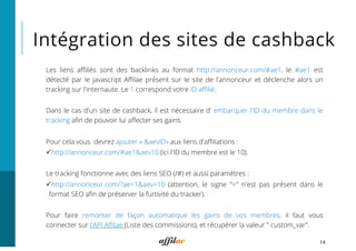 Intégration des sites de cashback
14
Les liens aﬃliés sont des backlinks au format http://annonceur.com/#ae1, le #ae1 est
détecté par le javascript Aﬃlae présent sur le site de l'annonceur et déclenche alors un
tracking sur l'internaute. Le 1 correspond votre ID aﬃlié.
Dans le cas d'un site de cashback, il est nécessaire d’ embarquer l'ID du membre dans le
tracking aﬁn de pouvoir lui aﬀecter ses gains.
Pour cela vous  devrez ajouter « &aevID» aux liens d'aﬃliations :
ü http://annonceur.com/#ae1&aev10 (ici l'ID du membre est le 10).
Le tracking fonctionne avec des liens SEO (/#) et aussi paramètres :
ü http://annonceur.com/?ae=1&aev=10 (attention, le signe "=" n'est pas présent dans le
format SEO aﬁn de préserver la furtivité du tracker).
Pour faire remonter de façon automatique les gains de vos membres, il faut vous
connecter sur l'API Aﬃlae (Liste des commissions), et récupérer la valeur " custom_var".
 