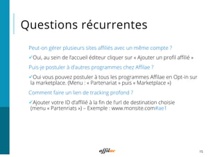 Questions récurrentes
15
Peut-on gérer plusieurs sites aﬃliés avec un même compte ?
ü Oui, au sein de l’accueil éditeur cliquer sur « Ajouter un proﬁl aﬃlié »
Puis-je postuler à d’autres programmes chez Aﬃlae ?
ü Oui vous pouvez postuler à tous les programmes Aﬃlae en Opt-in sur
la marketplace. (Menu : « Partenariat » puis « Marketplace »)
Comment faire un lien de tracking profond ?
ü Ajouter votre ID d’aﬃlié à la ﬁn de l’url de destination choisie
(menu « Partenriats ») – Exemple : www.monsite.com#ae1
 