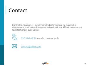 Contact
16
Contactez-nous pour une demande d’information, de support ou
simplement pour nous donner votre feedback sur Aﬃlae, nous serons
ravi d’échanger avec vous :)
05 35 00 44 34 (numéro non surtaxé)
contact@aﬃlae.com
 