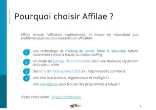 Pourquoi choisir Aﬃlae ?
Aﬃlae revisite l’aﬃliation traditionnelle, et innove en répondant aux
problématiques les plus courantes en aﬃliation.
Une technologie de tracking de pointe, ﬁable et sécurisée, luttant
notamment contre la fraude au cookie-stuﬃng
Un mode de partage de commissions pour une meilleure répartition
de la valeur créée
Des liens de tracking direct SEO (ex : http://monsite.com#ae1)
Une interface pratique, ergonomique et intelligente
Une Marketplace pour trouver des programmes à relayer !
Visitez notre démo : aﬃlae.com/fr/demo
3
1
3
4
2
 