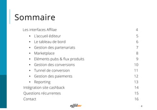 Sommaire
4
Les interfaces Aﬃlae 4
•  L’accueil éditeur 5
•  Le tableau de bord 6
•  Gestion des partenariats 7
•  Marketplace 8
•  Eléments pubs & ﬂux produits 9
•  Gestion des conversions 10
•  Tunnel de conversion 11
•  Gestion des paiements 12
•  Reporting 13
Intégration site cashback 14
Questions récurrentes 15
Contact 16
 