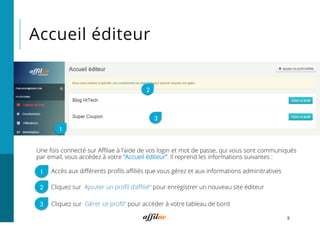 Accueil éditeur
5
Une fois connecté sur Aﬃlae à l’aide de vos login et mot de passe, qui vous sont communiqués
par email, vous accédez à votre “Accueil éditeur”. Il reprend les informations suivantes :
1
2
3
Cliquez sur “Ajouter un proﬁl d’aﬃlié” pour enregistrer un nouveau site éditeur
Accès aux diﬀérents proﬁls aﬃliés que vous gérez et aux informations adminitratives
Cliquez sur “Gérer ce proﬁl” pour accéder à votre tableau de bord
1
2
3
 